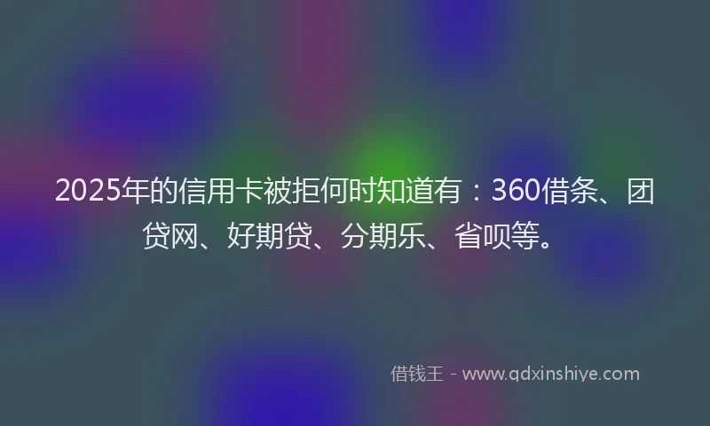 2025年的信用卡被拒何时知道有：360借条、团贷网、好期贷、分期乐、省呗等。