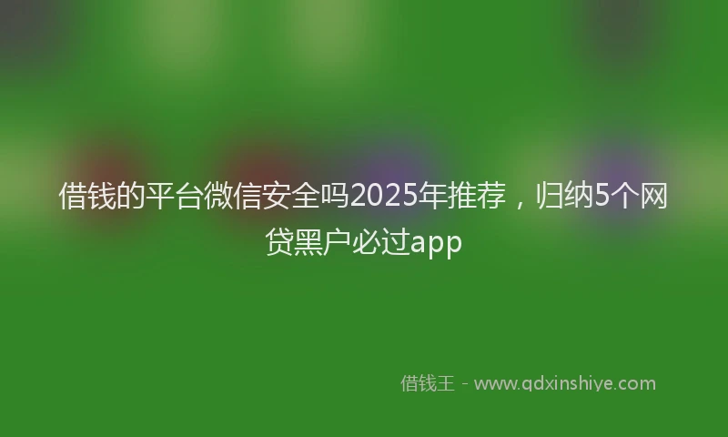 借钱的平台微信安全吗2025年推荐，归纳5个网贷黑户必过app