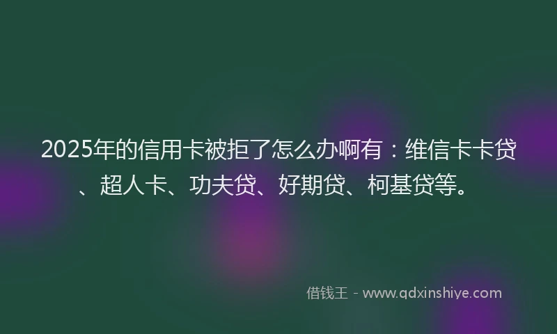 2025年的信用卡被拒了怎么办啊有：维信卡卡贷、超人卡、功夫贷、好期贷、柯基贷等。