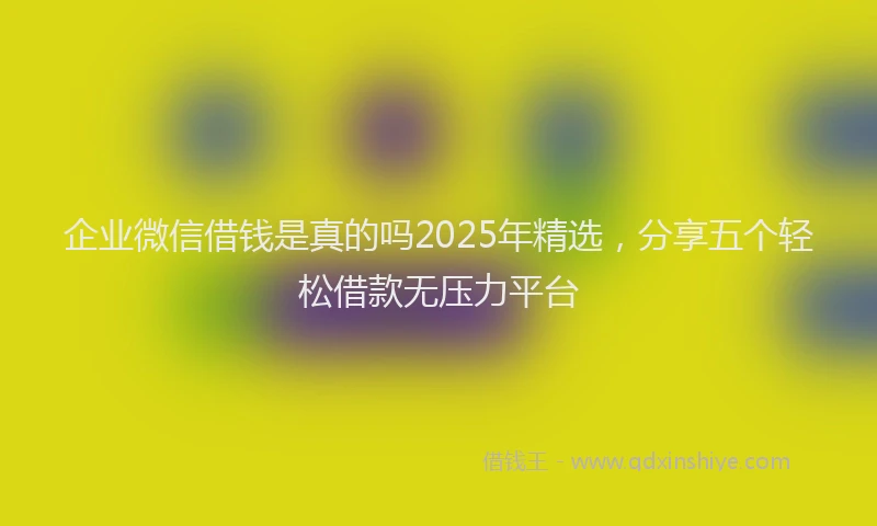 企业微信借钱是真的吗2025年精选，分享五个轻松借款无压力平台