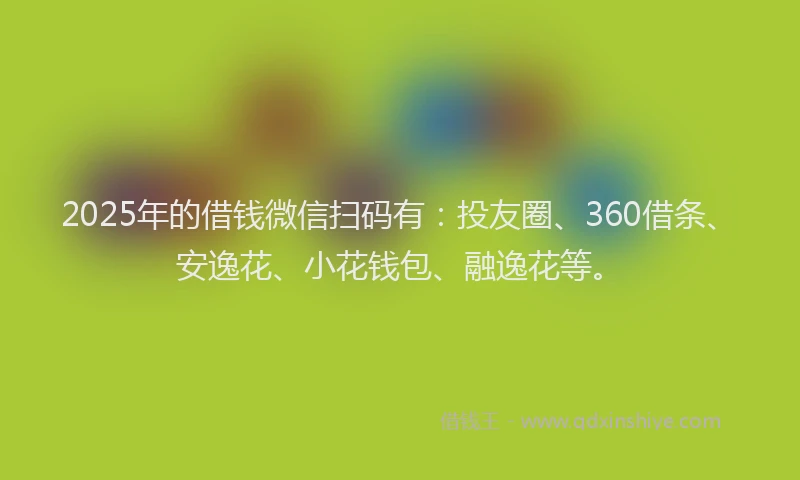 2025年的借钱微信扫码有：投友圈、360借条、安逸花、小花钱包、融逸花等。