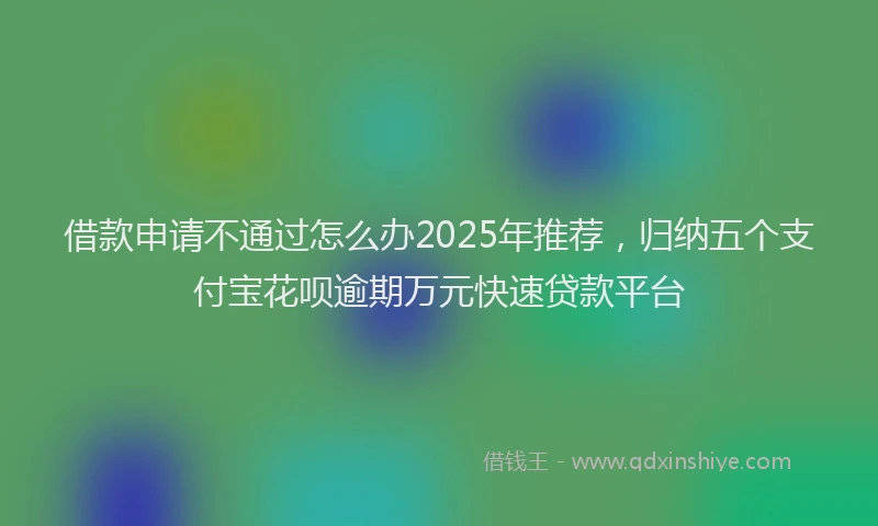 借款申请不通过怎么办2025年推荐，归纳五个支付宝花呗逾期万元快速贷款平台