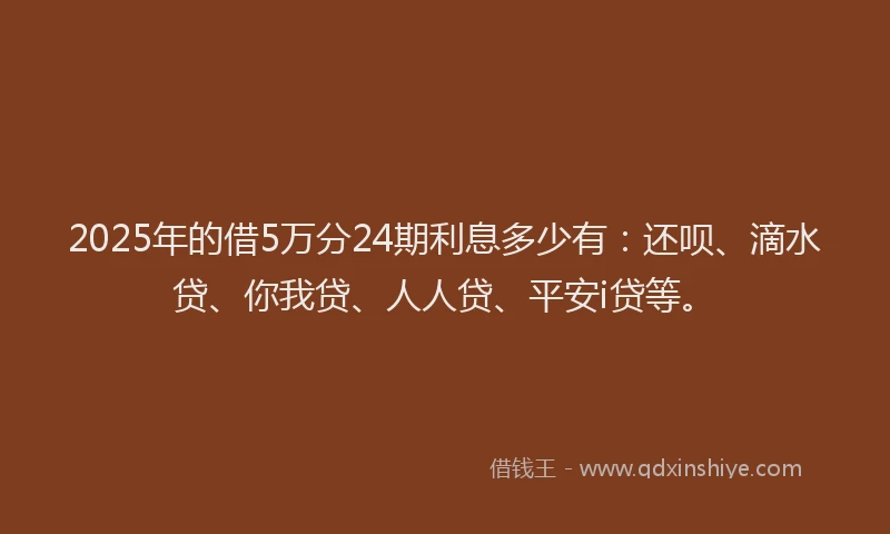 2025年的借5万分24期利息多少有：还呗、滴水贷、你我贷、人人贷、平安i贷等。