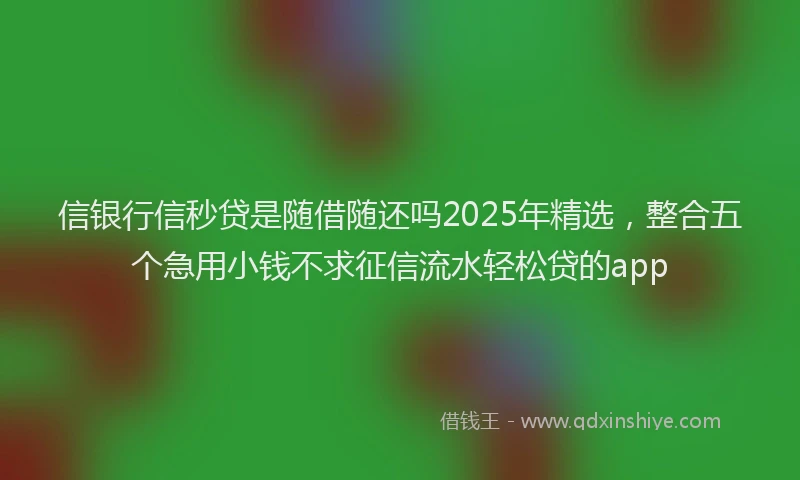 信银行信秒贷是随借随还吗2025年精选，整合五个急用小钱不求征信流水轻松贷的app