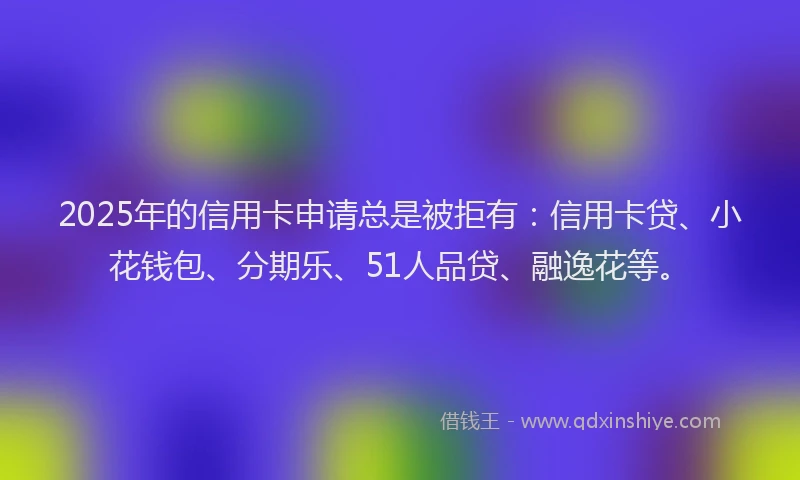 2025年的信用卡申请总是被拒有：信用卡贷、小花钱包、分期乐、51人品贷、融逸花等。