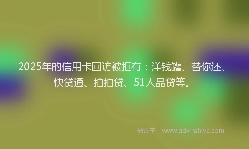 2025年的信用卡回访被拒有：洋钱罐、替你还、快贷通、拍拍贷、51人品贷等。