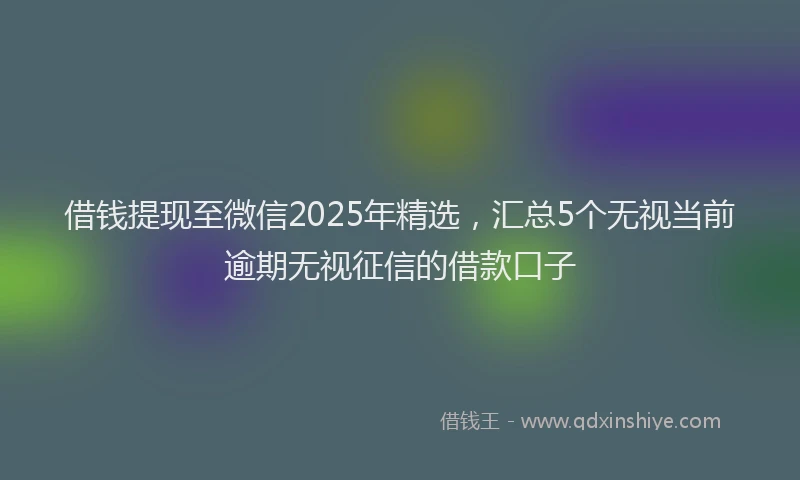 借钱提现至微信2025年精选，汇总5个无视当前逾期无视征信的借款口子