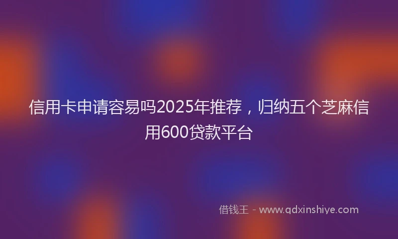 信用卡申请容易吗2025年推荐，归纳五个芝麻信用600贷款平台