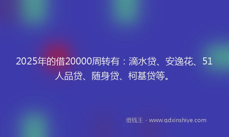 2025年的借20000周转有：滴水贷、安逸花、51人品贷、随身贷、柯基贷等。