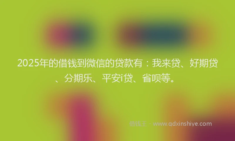 2025年的借钱到微信的贷款有：我来贷、好期贷、分期乐、平安i贷、省呗等。