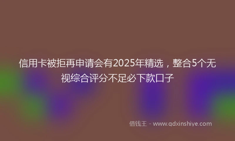 信用卡被拒再申请会有2025年精选，整合5个无视综合评分不足必下款口子