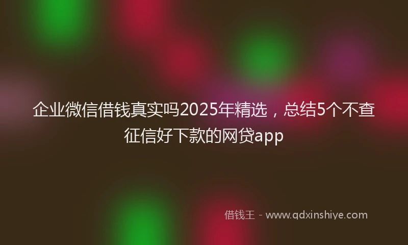 企业微信借钱真实吗2025年精选，总结5个不查征信好下款的网贷app