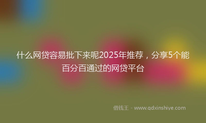 什么网贷容易批下来呢2025年推荐，分享5个能百分百通过的网贷平台