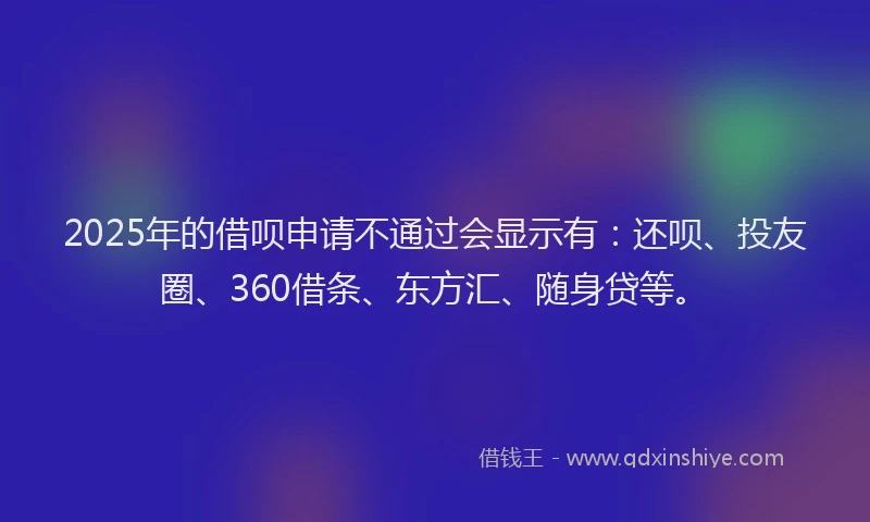 2025年的借呗申请不通过会显示有：还呗、投友圈、360借条、东方汇、随身贷等。