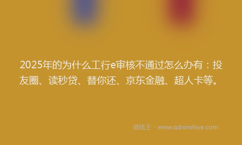 2025年的为什么工行e审核不通过怎么办有：投友圈、读秒贷、替你还、京东金融、超人卡等。