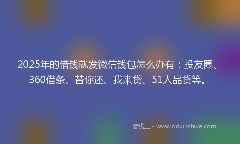 2025年的借钱就发微信钱包怎么办有：投友圈、360借条、替你还、我来贷、51人品贷等。