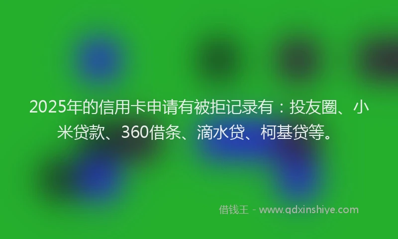 2025年的信用卡申请有被拒记录有：投友圈、小米贷款、360借条、滴水贷、柯基贷等。