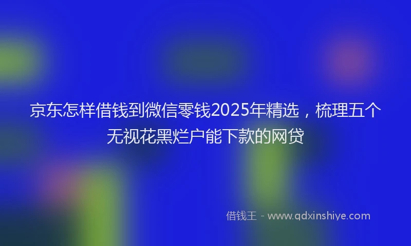 京东怎样借钱到微信零钱2025年精选，梳理五个无视花黑烂户能下款的网贷