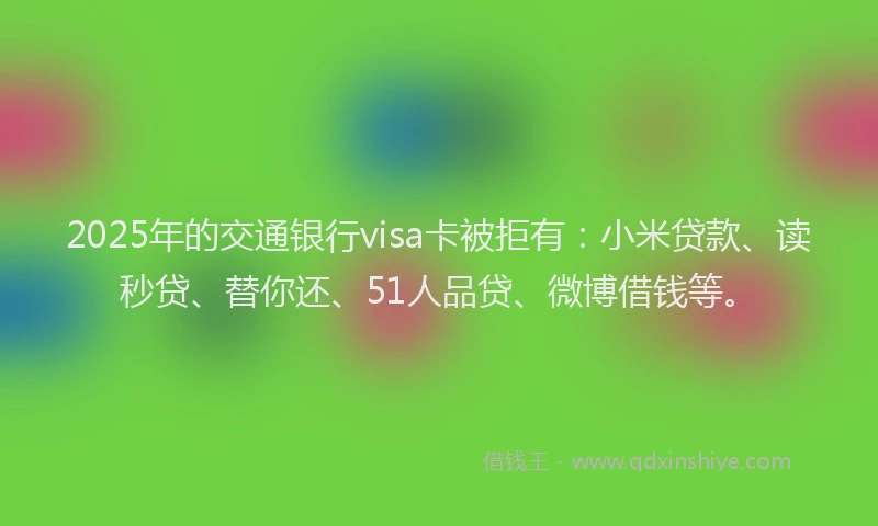 2025年的交通银行visa卡被拒有：小米贷款、读秒贷、替你还、51人品贷、微博借钱等。