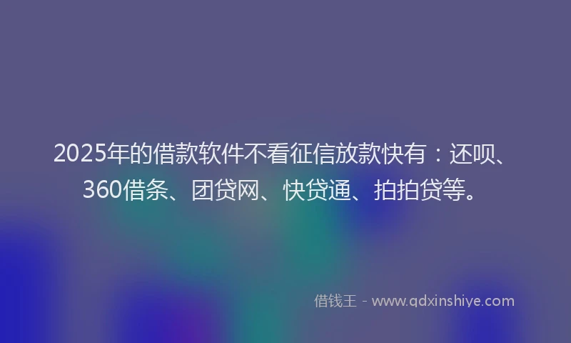 2025年的借款软件不看征信放款快有：还呗、360借条、团贷网、快贷通、拍拍贷等。