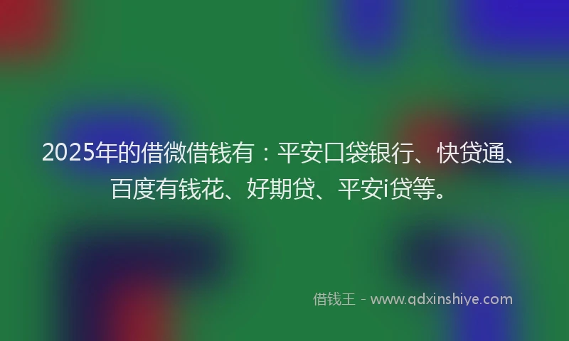 2025年的借微借钱有：平安口袋银行、快贷通、百度有钱花、好期贷、平安i贷等。