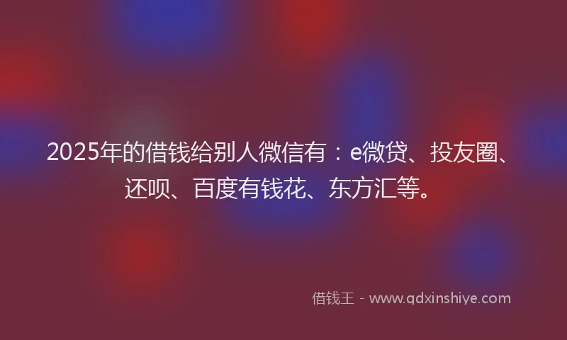 2025年的借钱给别人微信有：e微贷、投友圈、还呗、百度有钱花、东方汇等。