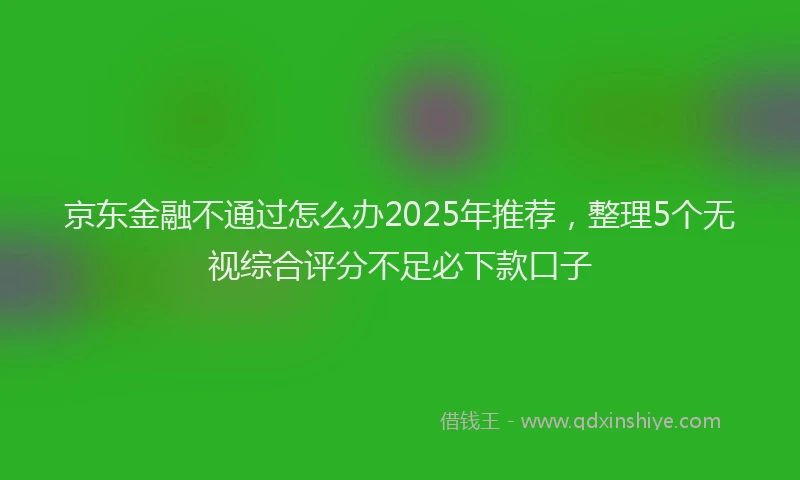 京东金融不通过怎么办2025年推荐，整理5个无视综合评分不足必下款口子