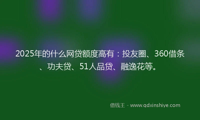 2025年的什么网贷额度高有：投友圈、360借条、功夫贷、51人品贷、融逸花等。