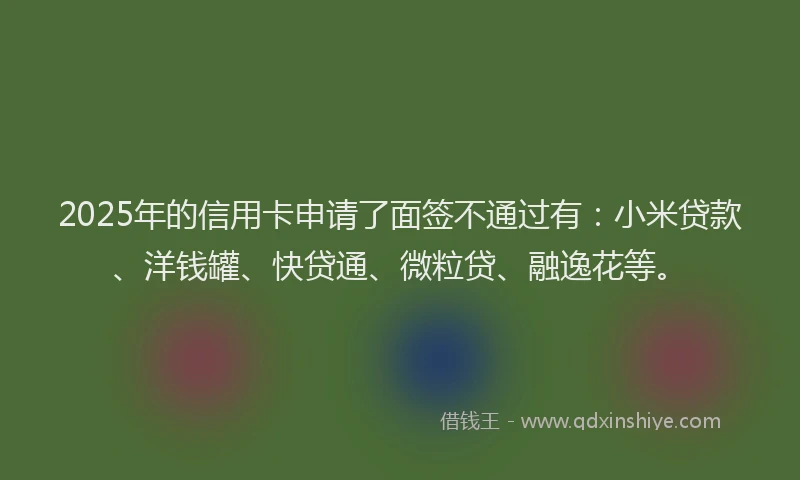 2025年的信用卡申请了面签不通过有：小米贷款、洋钱罐、快贷通、微粒贷、融逸花等。