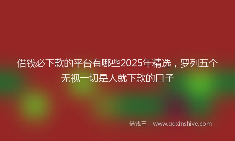 借钱必下款的平台有哪些2025年精选，罗列五个无视一切是人就下款的口子