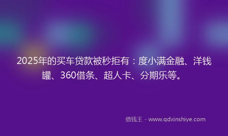 2025年的买车贷款被秒拒有：度小满金融、洋钱罐、360借条、超人卡、分期乐等。