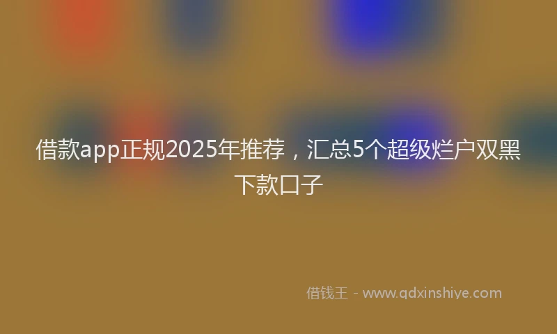 借款app正规2025年推荐，汇总5个超级烂户双黑下款口子