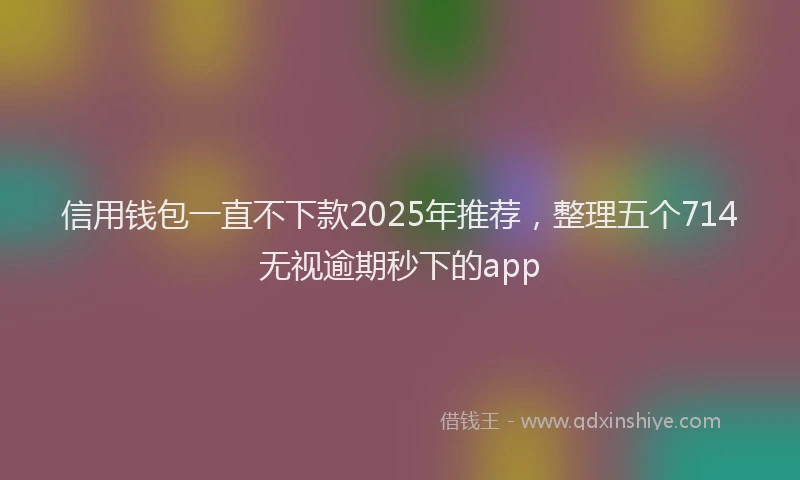 信用钱包一直不下款2025年推荐，整理五个714无视逾期秒下的app