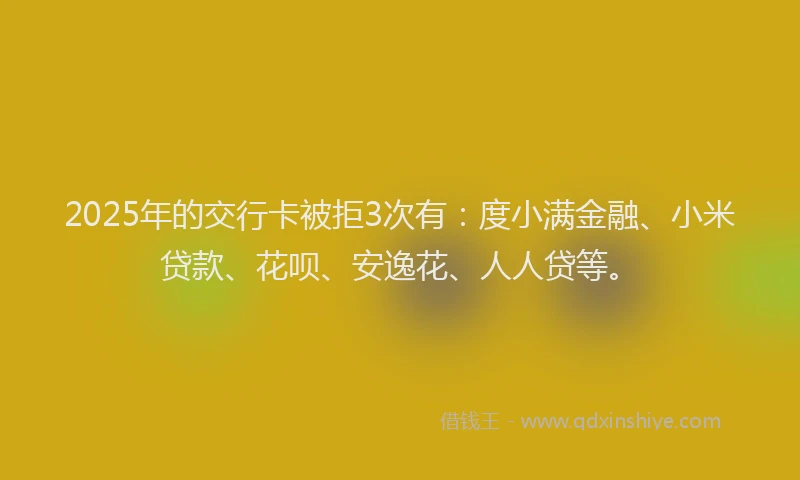 2025年的交行卡被拒3次有：度小满金融、小米贷款、花呗、安逸花、人人贷等。