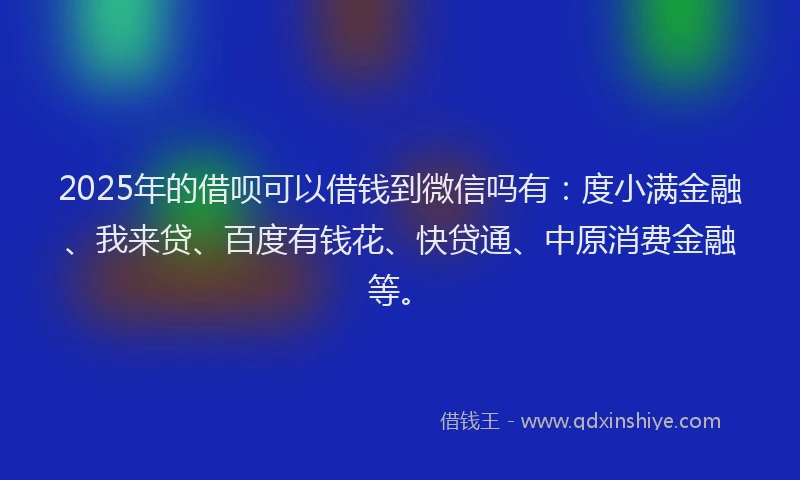 2025年的借呗可以借钱到微信吗有：度小满金融、我来贷、百度有钱花、快贷通、中原消费金融等。