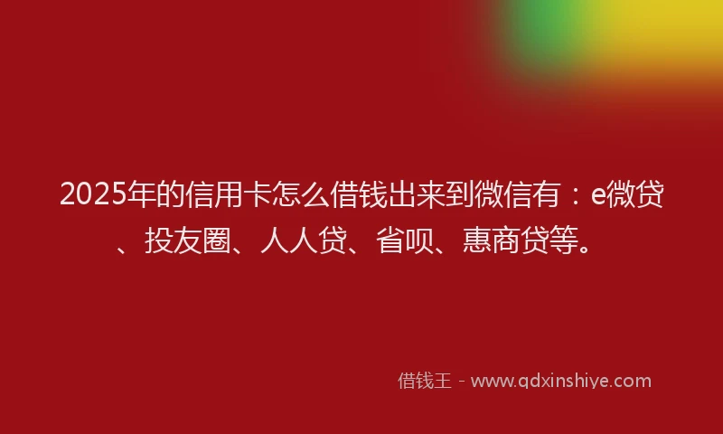 2025年的信用卡怎么借钱出来到微信有：e微贷、投友圈、人人贷、省呗、惠商贷等。