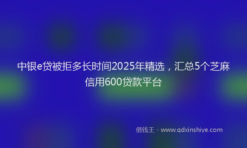 中银e贷被拒多长时间2025年精选，汇总5个芝麻信用600贷款平台