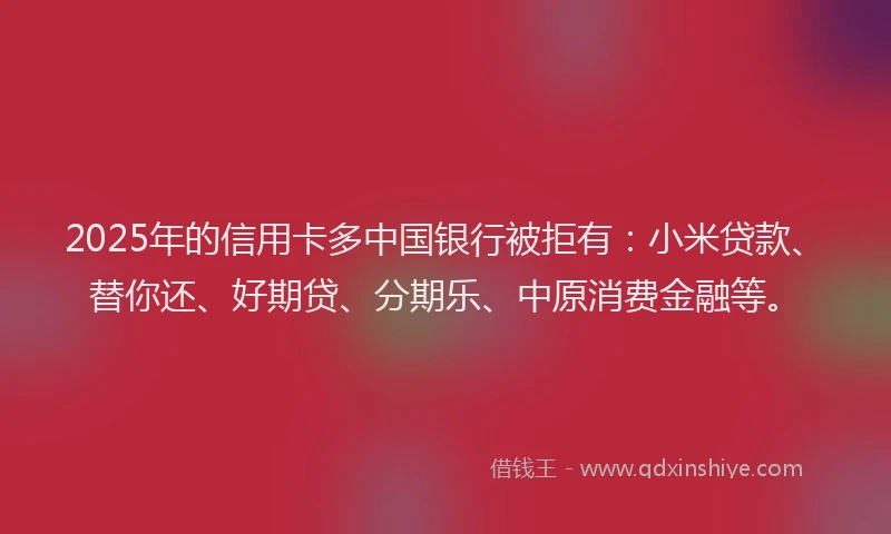 2025年的信用卡多中国银行被拒有：小米贷款、替你还、好期贷、分期乐、中原消费金融等。
