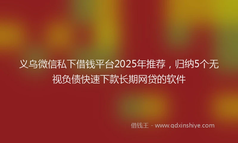 义乌微信私下借钱平台2025年推荐，归纳5个无视负债快速下款长期网贷的软件