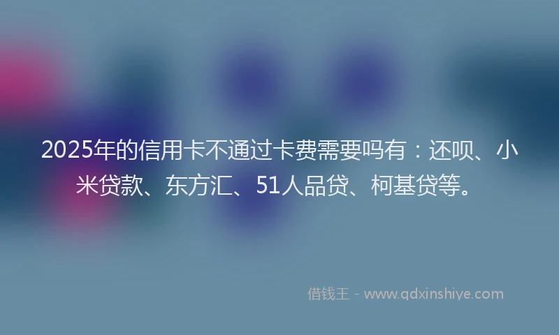 2025年的信用卡不通过卡费需要吗有：还呗、小米贷款、东方汇、51人品贷、柯基贷等。