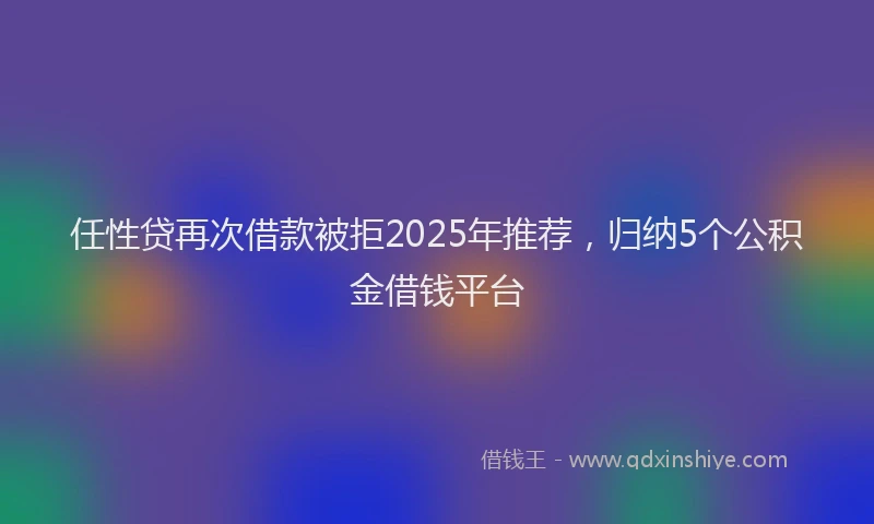 任性贷再次借款被拒2025年推荐，归纳5个公积金借钱平台