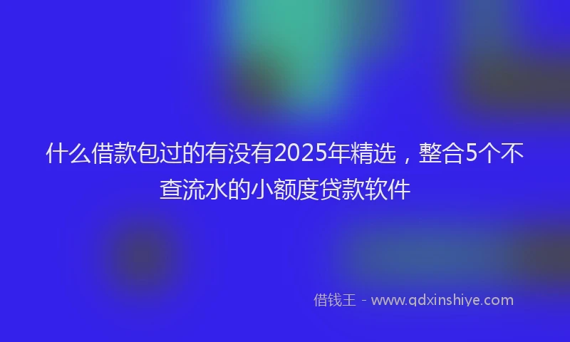 什么借款包过的有没有2025年精选，整合5个不查流水的小额度贷款软件