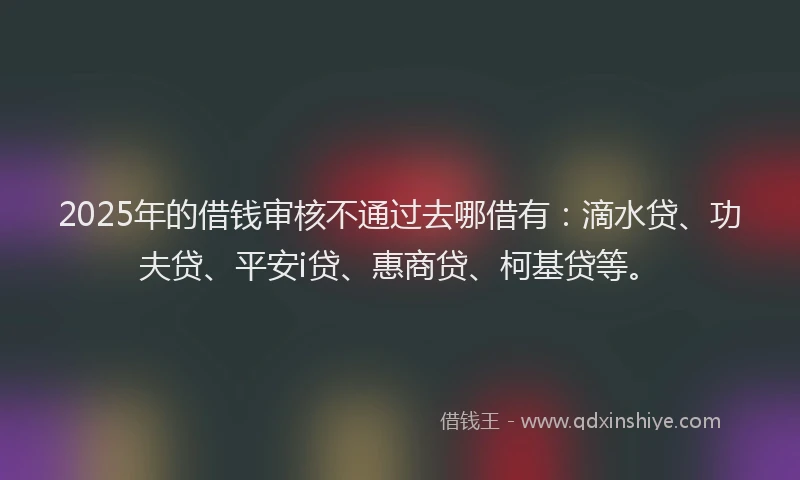 2025年的借钱审核不通过去哪借有：滴水贷、功夫贷、平安i贷、惠商贷、柯基贷等。