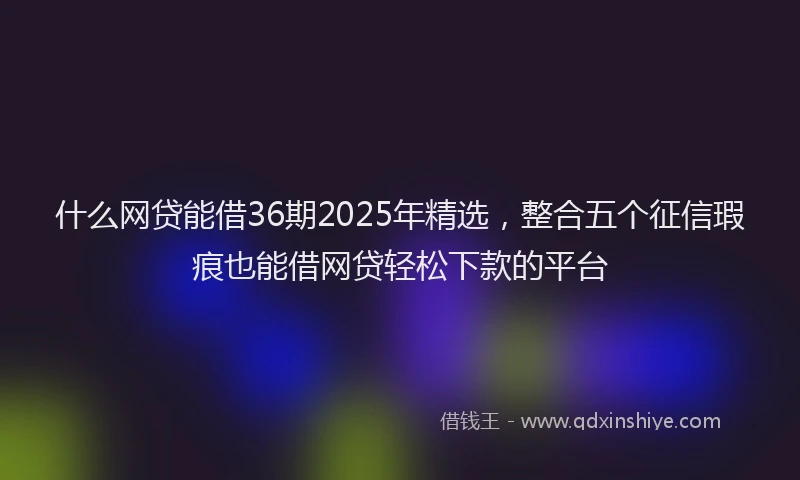 什么网贷能借36期2025年精选，整合五个征信瑕疵也能借网贷轻松下款的平台
