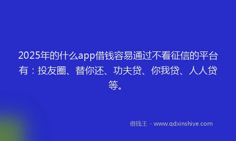 2025年的什么app借钱容易通过不看征信的平台有：投友圈、替你还、功夫贷、你我贷、人人贷等。