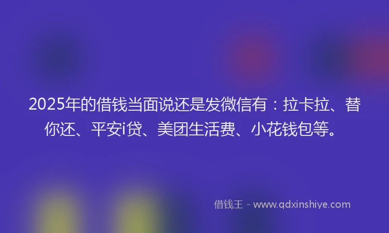 2025年的借钱当面说还是发微信有：拉卡拉、替你还、平安i贷、美团生活费、小花钱包等。