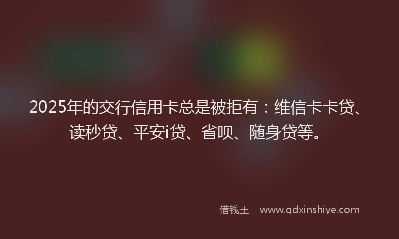 2025年的交行信用卡总是被拒有：维信卡卡贷、读秒贷、平安i贷、省呗、随身贷等。