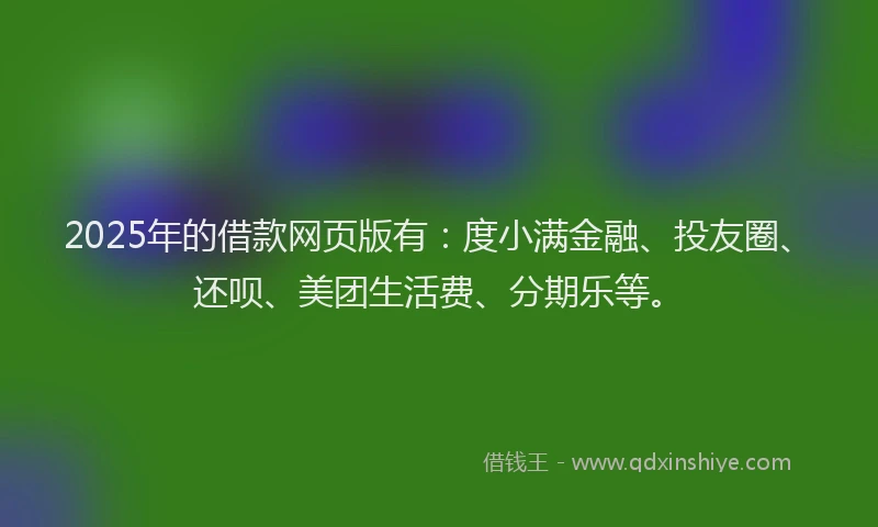 2025年的借款网页版有：度小满金融、投友圈、还呗、美团生活费、分期乐等。