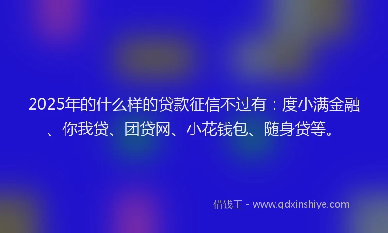 2025年的什么样的贷款征信不过有：度小满金融、你我贷、团贷网、小花钱包、随身贷等。