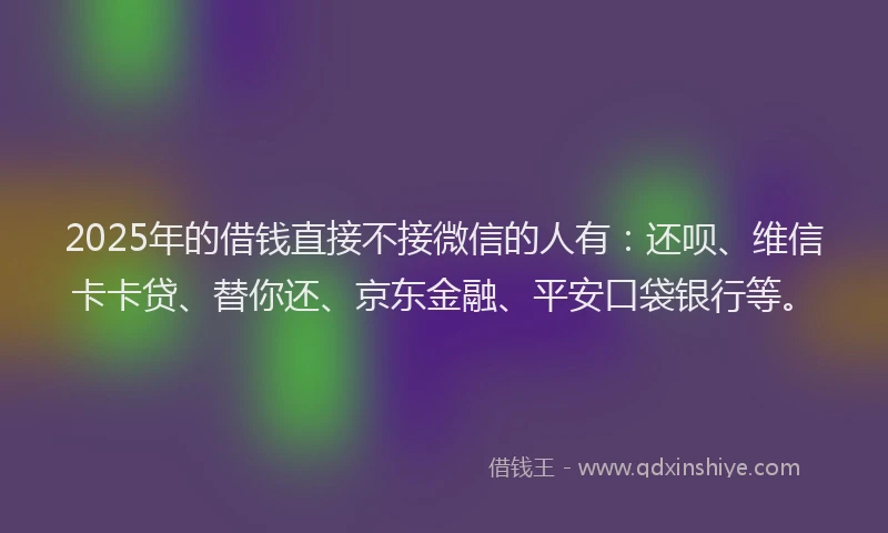 2025年的借钱直接不接微信的人有：还呗、维信卡卡贷、替你还、京东金融、平安口袋银行等。
